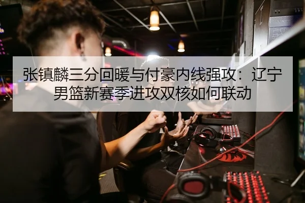 张镇麟三分回暖与付豪内线强攻：辽宁男篮新赛季进攻双核如何联动